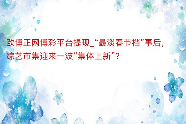 欧博正网博彩平台提现_“最淡春节档”事后，综艺市集迎来一波“集体上新”？