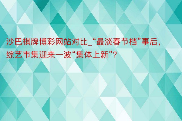 沙巴棋牌博彩网站对比_“最淡春节档”事后，综艺市集迎来一波“集体上新”？