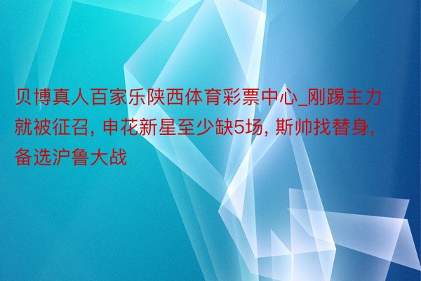 贝博真人百家乐陕西体育彩票中心_刚踢主力就被征召， 申花新星至少缺5场， 斯帅找替身， 备选沪鲁大战