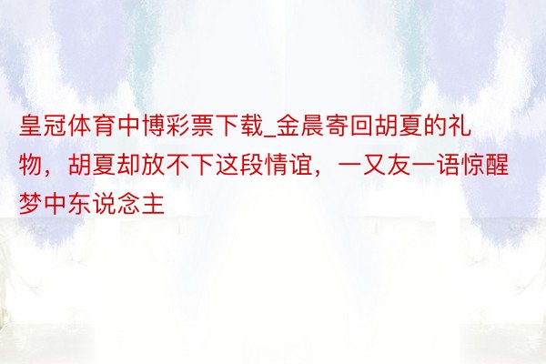 皇冠体育中博彩票下载_金晨寄回胡夏的礼物，胡夏却放不下这段情谊，一又友一语惊醒梦中东说念主