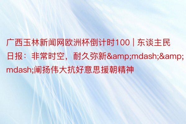 广西玉林新闻网欧洲杯倒计时100 | 东谈主民日报：非常时空，耐久弥新&mdash;&mdash;阐扬伟大抗好意思援朝精神