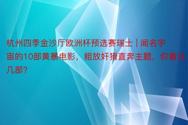 杭州四季金沙厅欧洲杯预选赛瑞士 | 闻名宇宙的10部黄暴电影，粗放奸猾直奔主题，你看过几部？