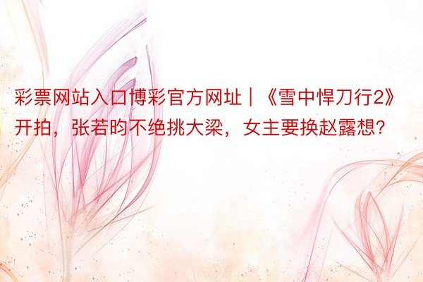 彩票网站入口博彩官方网址 | 《雪中悍刀行2》开拍，张若昀不绝挑大梁，女主要换赵露想？