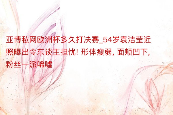 亚博私网欧洲杯多久打决赛_54岁袁洁莹近照曝出令东谈主担忧! 形体瘦弱, 面颊凹下, 粉丝一派唏嘘