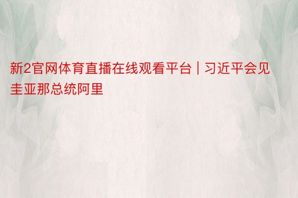 新2官网体育直播在线观看平台 | 习近平会见圭亚那总统阿里