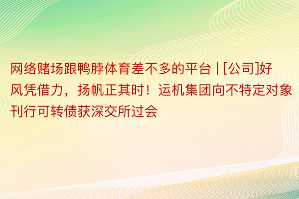 网络赌场跟鸭脖体育差不多的平台 | [公司]好风凭借力，扬帆正其时！运机集团向不特定对象刊行可转债获深交所过会