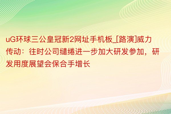 uG环球三公皇冠新2网址手机板_[路演]威力传动：往时公司缱绻进一步加大研发参加，研发用度展望会保合手增长