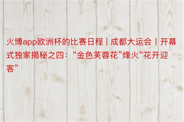 火博app欧洲杯的比赛日程 | 成都大运会丨开幕式独家揭秘之四：“金色芙蓉花”烽火“花开迎客”