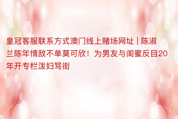 皇冠客服联系方式澳门线上赌场网址 | 陈淑兰陈年情敌不单莫可欣！为男友与闺蜜反目20年开专栏泼妇骂街