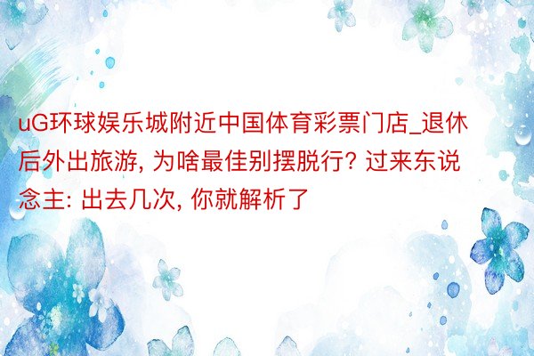 uG环球娱乐城附近中国体育彩票门店_退休后外出旅游， 为啥最佳别摆脱行? 过来东说念主: 出去几次， 你就解析了