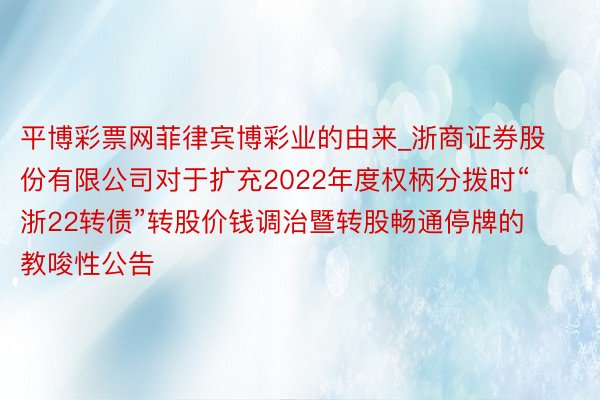 平博彩票网菲律宾博彩业的由来_浙商证券股份有限公司对于扩充2022年度权柄分拨时“浙22转债”转股价钱调治暨转股畅通停牌的教唆性公告