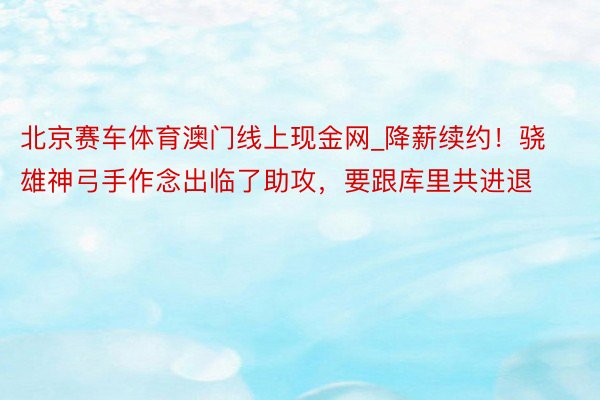 北京赛车体育澳门线上现金网_降薪续约！骁雄神弓手作念出临了助攻，要跟库里共进退