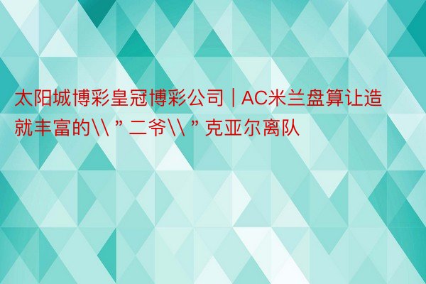 太阳城博彩皇冠博彩公司 | AC米兰盘算让造就丰富的\＂二爷\＂克亚尔离队