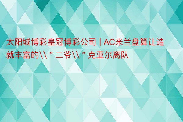 太阳城博彩皇冠博彩公司 | AC米兰盘算让造就丰富的\＂二爷\＂克亚尔离队