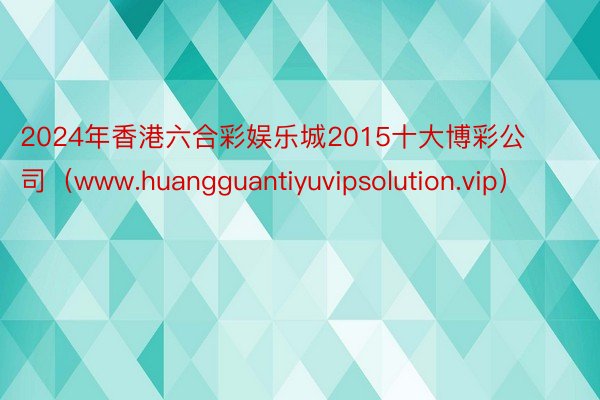 2024年香港六合彩娱乐城2015十大博彩公司（www.huangguantiyuvipsolution.vip）