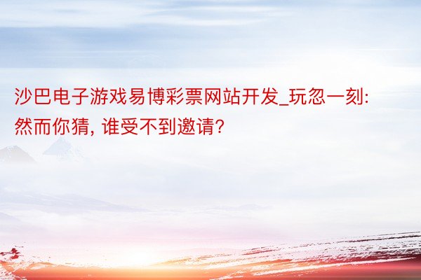 沙巴电子游戏易博彩票网站开发_玩忽一刻: 然而你猜, 谁受不到邀请?