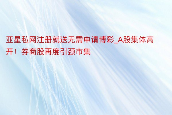 亚星私网注册就送无需申请博彩_A股集体高开！券商股再度引颈市集