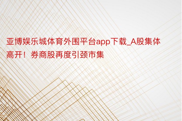 亚博娱乐城体育外围平台app下载_A股集体高开！券商股再度引颈市集