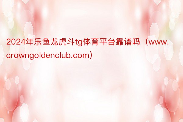 2024年乐鱼龙虎斗tg体育平台靠谱吗（www.crowngoldenclub.com）