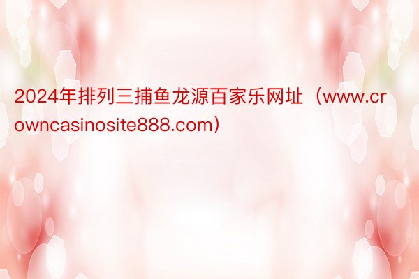 2024年排列三捕鱼龙源百家乐网址（www.crowncasinosite888.com）