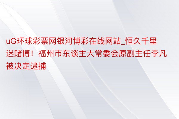 uG环球彩票网银河博彩在线网站_恒久千里迷赌博！福州市东谈主大常委会原副主任李凡被决定逮捕