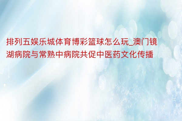 排列五娱乐城体育博彩篮球怎么玩_澳门镜湖病院与常熟中病院共促中医药文化传播