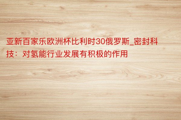 亚新百家乐欧洲杯比利时30俄罗斯_密封科技：对氢能行业发展有积极的作用