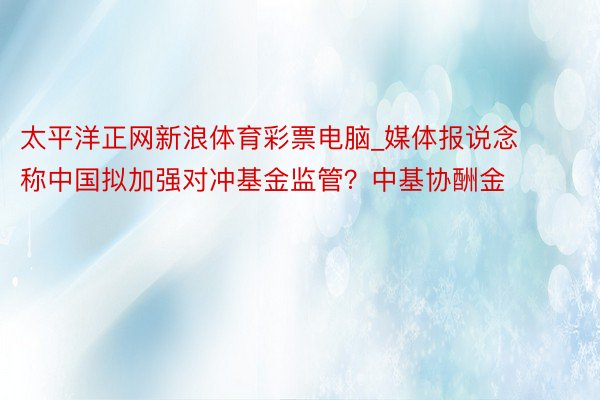 太平洋正网新浪体育彩票电脑_媒体报说念称中国拟加强对冲基金监管？中基协酬金