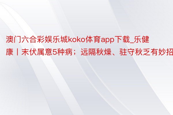澳门六合彩娱乐城koko体育app下载_乐健康丨末伏属意5种病；远隔秋燥、驻守秋乏有妙招