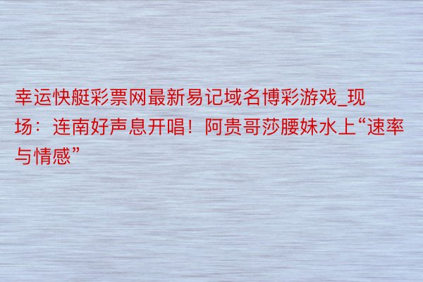 幸运快艇彩票网最新易记域名博彩游戏_现场：连南好声息开唱！阿贵哥莎腰妹水上“速率与情感”