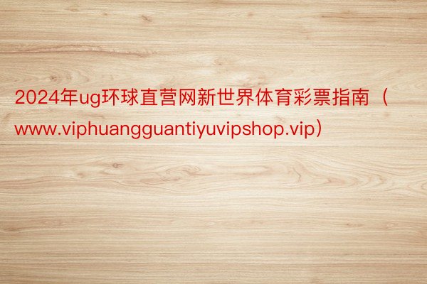 2024年ug环球直营网新世界体育彩票指南（www.viphuangguantiyuvipshop.vip）