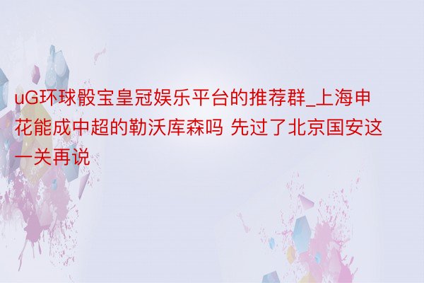 uG环球骰宝皇冠娱乐平台的推荐群_上海申花能成中超的勒沃库森吗 先过了北京国安这一关再说
