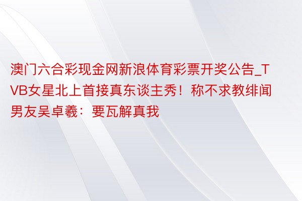 澳门六合彩现金网新浪体育彩票开奖公告_TVB女星北上首接真东谈主秀！称不求教绯闻男友吴卓羲：要瓦解真我