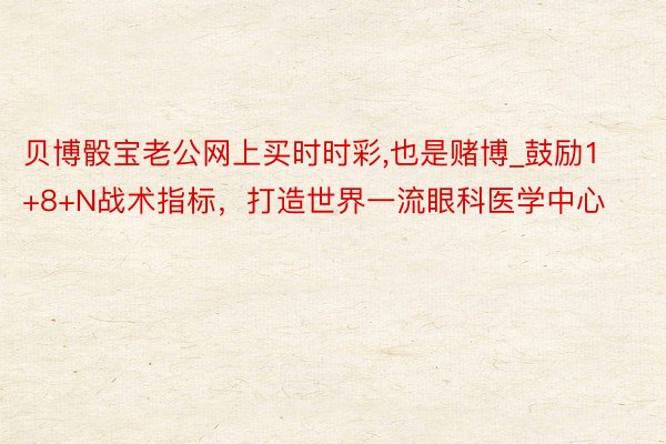 贝博骰宝老公网上买时时彩,也是赌博_鼓励1+8+N战术指标，打造世界一流眼科医学中心