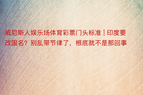 威尼斯人娱乐场体育彩票门头标准 | 印度要改国名？别乱带节律了，根底就不是那回事