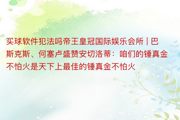 买球软件犯法吗帝王皇冠国际娱乐会所 | 巴斯克斯、何塞卢盛赞安切洛蒂：咱们的锤真金不怕火是天下上最佳的锤真金不怕火