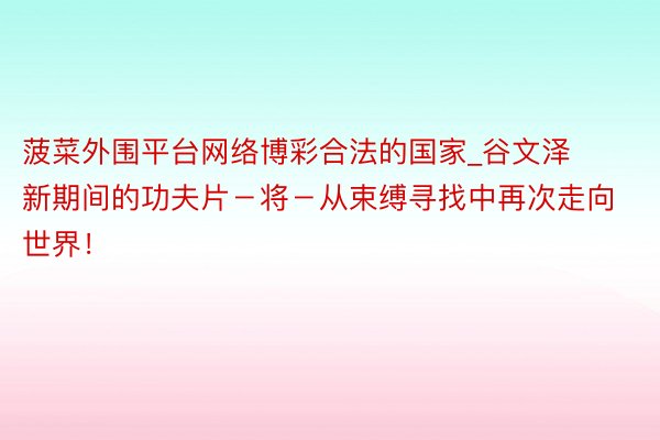菠菜外围平台网络博彩合法的国家_谷文泽新期间的功夫片－将－从束缚寻找中再次走向世界！