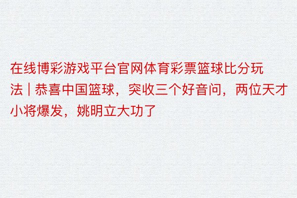 在线博彩游戏平台官网体育彩票篮球比分玩法 | 恭喜中国篮球，突收三个好音问，两位天才小将爆发，姚明立大功了