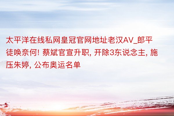 太平洋在线私网皇冠官网地址老汉AV_郎平徒唤奈何! 蔡斌官宣升职, 开除3东说念主, 施压朱婷, 公布奥运名单