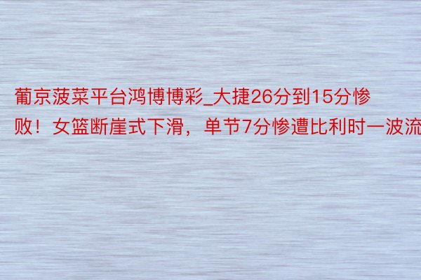 葡京菠菜平台鸿博博彩_大捷26分到15分惨败！女篮断崖式下滑，单节7分惨遭比利时一波流