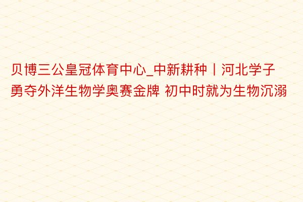 贝博三公皇冠体育中心_中新耕种丨河北学子勇夺外洋生物学奥赛金牌 初中时就为生物沉溺