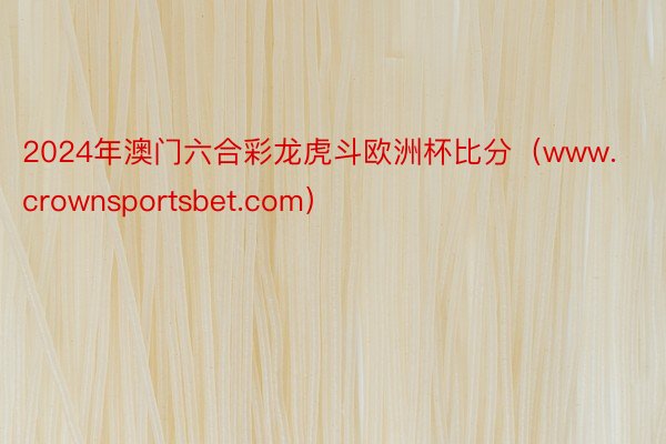 2024年澳门六合彩龙虎斗欧洲杯比分（www.crownsportsbet.com）