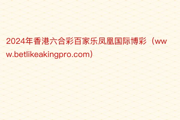 2024年香港六合彩百家乐凤凰国际博彩（www.betlikeakingpro.com）