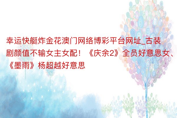 幸运快艇炸金花澳门网络博彩平台网址_古装剧颜值不输女主女配！《庆余2》全员好意思女、《墨雨》杨超越好意思