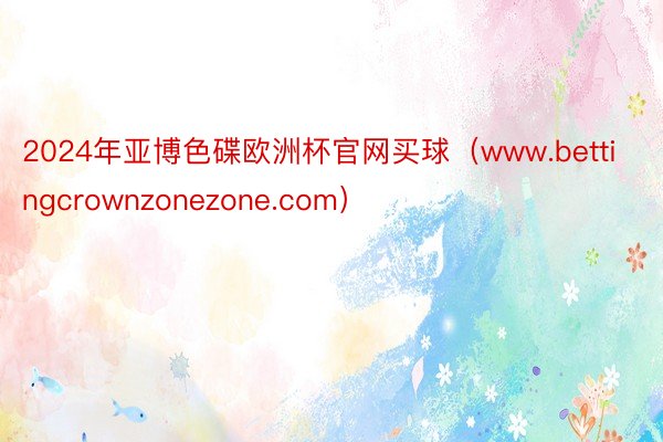 2024年亚博色碟欧洲杯官网买球（www.bettingcrownzonezone.com）