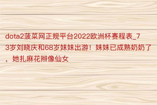 dota2菠菜网正规平台2022欧洲杯赛程表_73岁刘晓庆和68岁妹妹出游！妹妹已成熟奶奶了，她扎麻花辫像仙女