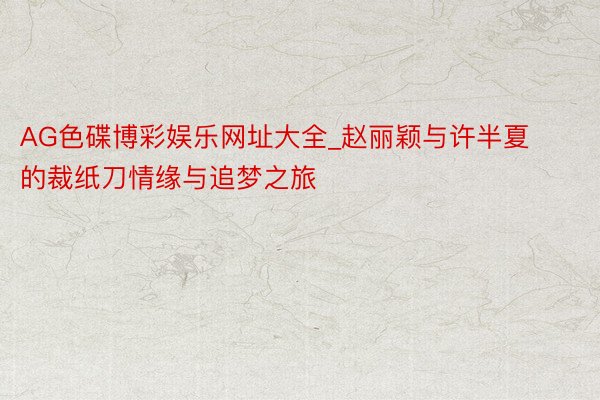AG色碟博彩娱乐网址大全_赵丽颖与许半夏的裁纸刀情缘与追梦之旅
