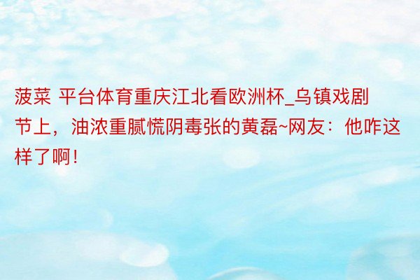 菠菜 平台体育重庆江北看欧洲杯_乌镇戏剧节上，油浓重腻慌阴毒张的黄磊~网友：他咋这样了啊！