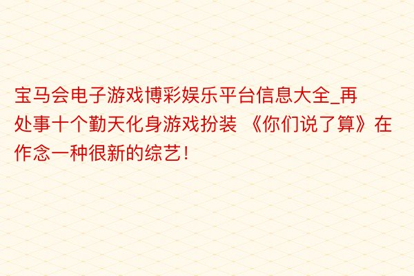 宝马会电子游戏博彩娱乐平台信息大全_再处事十个勤天化身游戏扮装 《你们说了算》在作念一种很新的综艺！