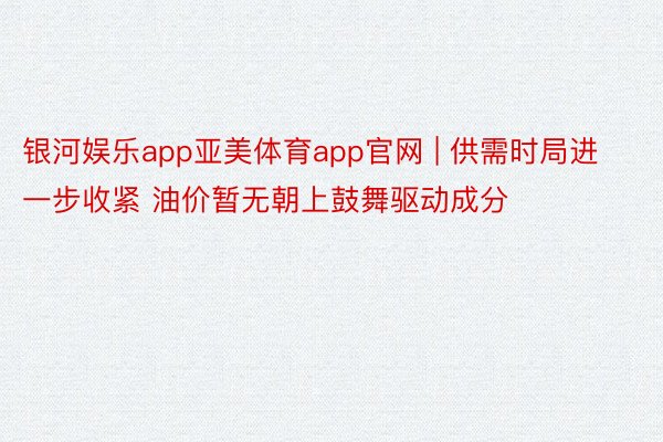 银河娱乐app亚美体育app官网 | 供需时局进一步收紧 油价暂无朝上鼓舞驱动成分